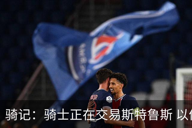 骑记：骑士正在交易斯特鲁斯 以便为詹姆斯提供1500万全额中产