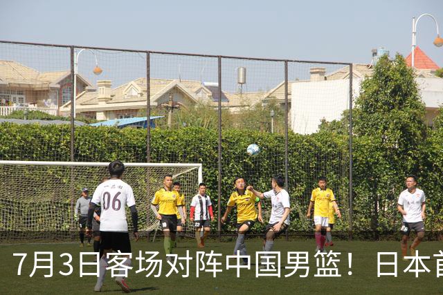 7月3日客场对阵中国男篮！日本首次集结动态曝光 大量新面孔引关注